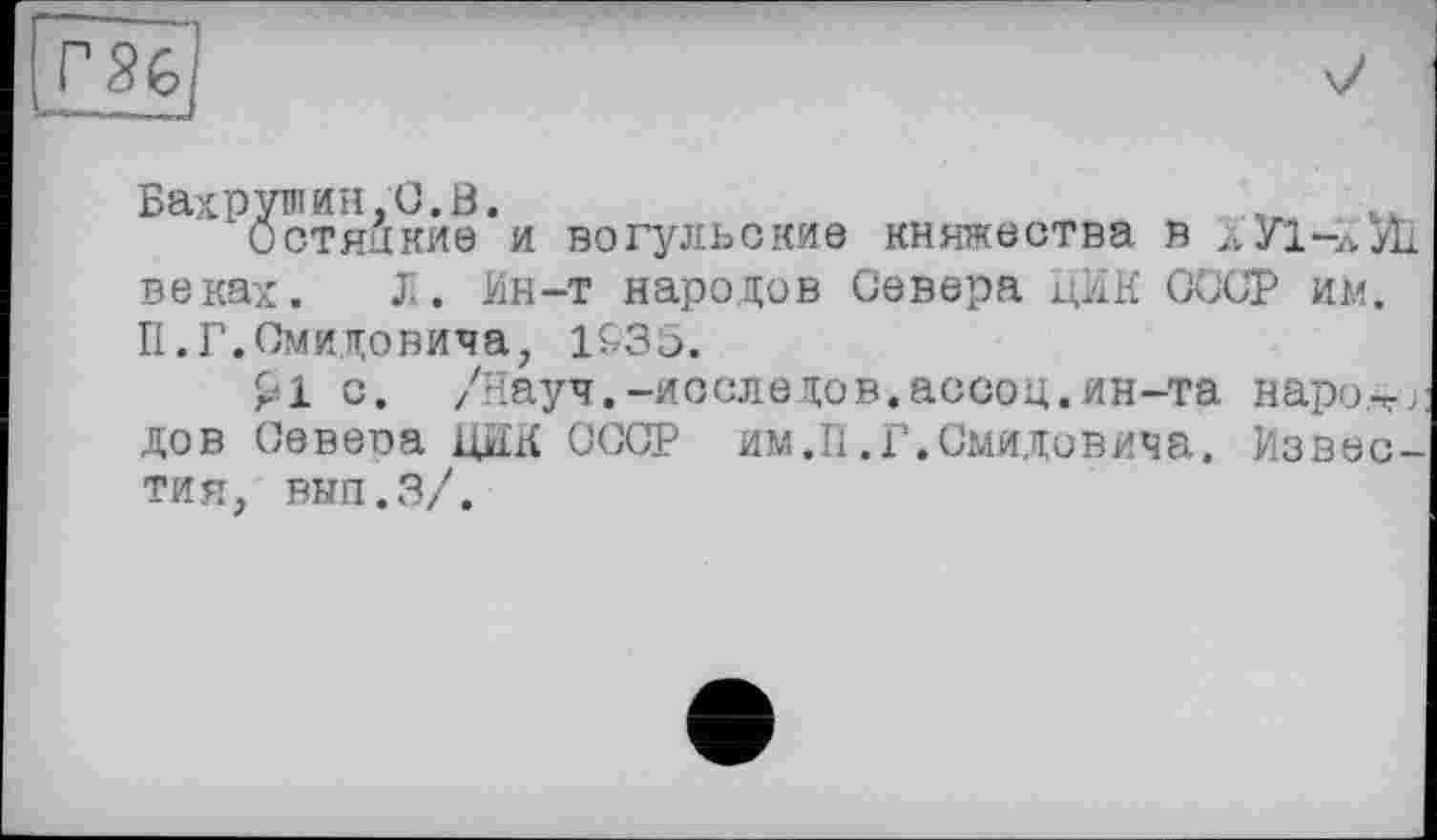 ﻿‘ ^стяікйе'и вогульские княжества в ХУі-луїі веках. J.. Ин-т народов Севера ЦИК СССР им. П.Г.Смидовича, 193С.
£1 с. /Науч.-последов.ассоц.ин-та наро.-г;: дов Севера ЦИК СССР им.П.Г.Смиловича. Известия, вып.З/.